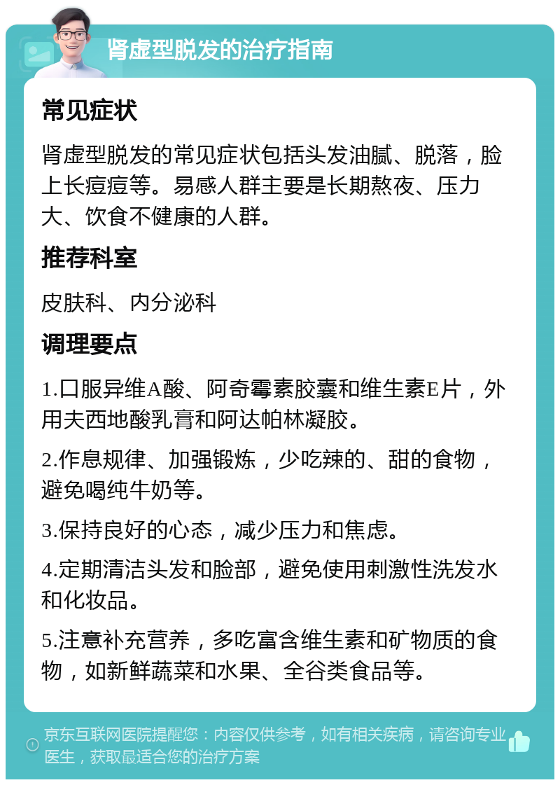 肾虚型脱发的治疗指南 常见症状 肾虚型脱发的常见症状包括头发油腻、脱落，脸上长痘痘等。易感人群主要是长期熬夜、压力大、饮食不健康的人群。 推荐科室 皮肤科、内分泌科 调理要点 1.口服异维A酸、阿奇霉素胶囊和维生素E片，外用夫西地酸乳膏和阿达帕林凝胶。 2.作息规律、加强锻炼，少吃辣的、甜的食物，避免喝纯牛奶等。 3.保持良好的心态，减少压力和焦虑。 4.定期清洁头发和脸部，避免使用刺激性洗发水和化妆品。 5.注意补充营养，多吃富含维生素和矿物质的食物，如新鲜蔬菜和水果、全谷类食品等。