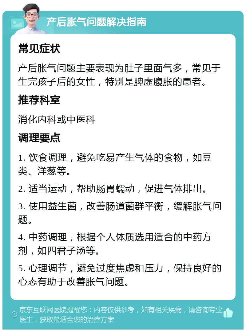 产后胀气问题解决指南 常见症状 产后胀气问题主要表现为肚子里面气多，常见于生完孩子后的女性，特别是脾虚腹胀的患者。 推荐科室 消化内科或中医科 调理要点 1. 饮食调理，避免吃易产生气体的食物，如豆类、洋葱等。 2. 适当运动，帮助肠胃蠕动，促进气体排出。 3. 使用益生菌，改善肠道菌群平衡，缓解胀气问题。 4. 中药调理，根据个人体质选用适合的中药方剂，如四君子汤等。 5. 心理调节，避免过度焦虑和压力，保持良好的心态有助于改善胀气问题。