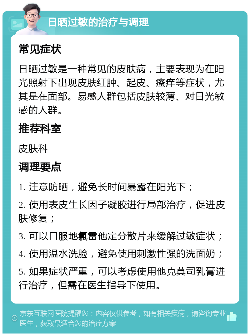 日晒过敏的治疗与调理 常见症状 日晒过敏是一种常见的皮肤病，主要表现为在阳光照射下出现皮肤红肿、起皮、瘙痒等症状，尤其是在面部。易感人群包括皮肤较薄、对日光敏感的人群。 推荐科室 皮肤科 调理要点 1. 注意防晒，避免长时间暴露在阳光下； 2. 使用表皮生长因子凝胶进行局部治疗，促进皮肤修复； 3. 可以口服地氯雷他定分散片来缓解过敏症状； 4. 使用温水洗脸，避免使用刺激性强的洗面奶； 5. 如果症状严重，可以考虑使用他克莫司乳膏进行治疗，但需在医生指导下使用。