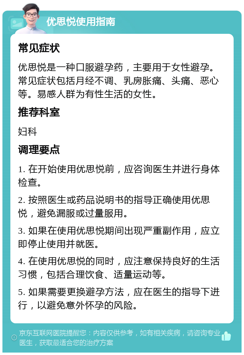 优思悦使用指南 常见症状 优思悦是一种口服避孕药，主要用于女性避孕。常见症状包括月经不调、乳房胀痛、头痛、恶心等。易感人群为有性生活的女性。 推荐科室 妇科 调理要点 1. 在开始使用优思悦前，应咨询医生并进行身体检查。 2. 按照医生或药品说明书的指导正确使用优思悦，避免漏服或过量服用。 3. 如果在使用优思悦期间出现严重副作用，应立即停止使用并就医。 4. 在使用优思悦的同时，应注意保持良好的生活习惯，包括合理饮食、适量运动等。 5. 如果需要更换避孕方法，应在医生的指导下进行，以避免意外怀孕的风险。