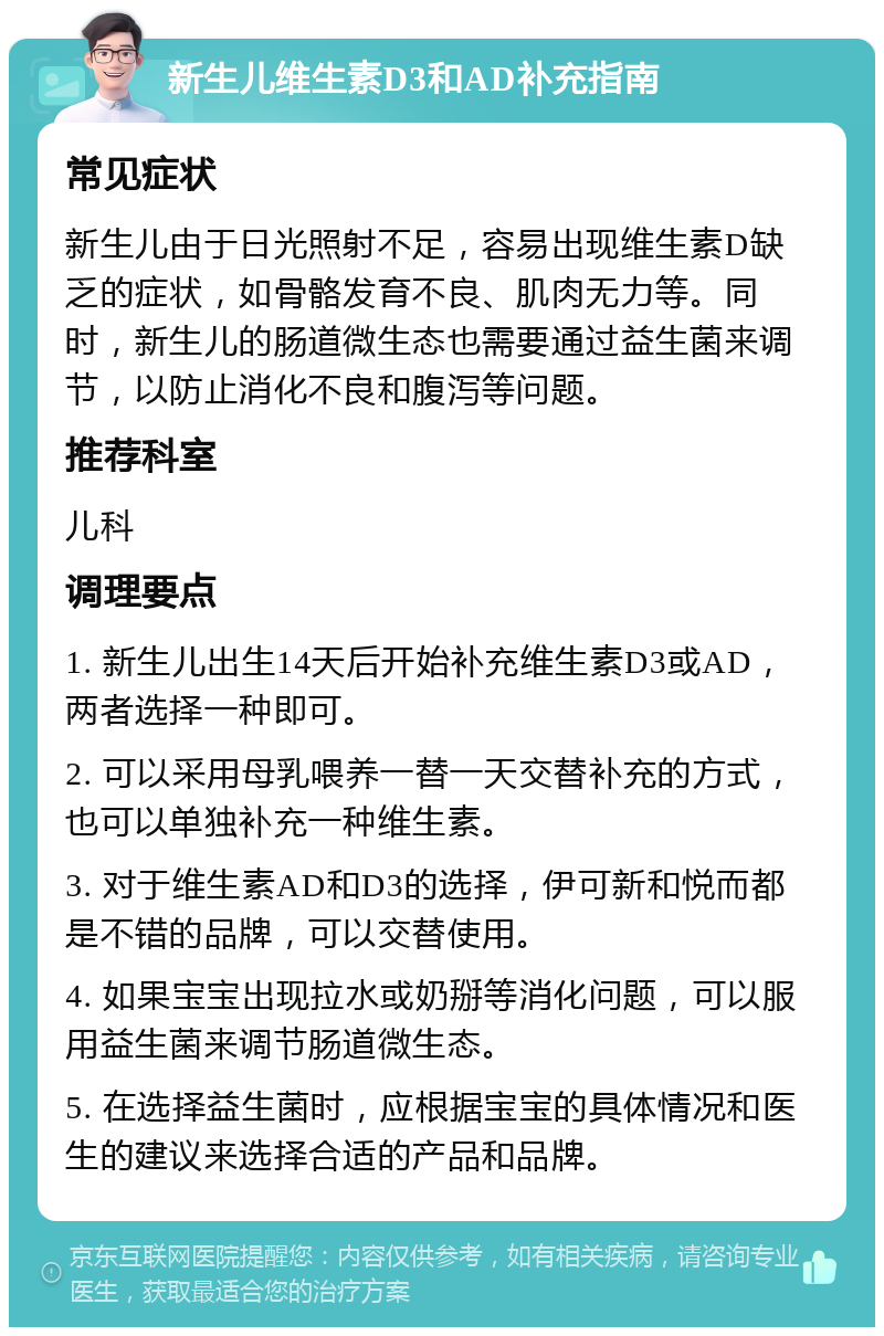 新生儿维生素D3和AD补充指南 常见症状 新生儿由于日光照射不足，容易出现维生素D缺乏的症状，如骨骼发育不良、肌肉无力等。同时，新生儿的肠道微生态也需要通过益生菌来调节，以防止消化不良和腹泻等问题。 推荐科室 儿科 调理要点 1. 新生儿出生14天后开始补充维生素D3或AD，两者选择一种即可。 2. 可以采用母乳喂养一替一天交替补充的方式，也可以单独补充一种维生素。 3. 对于维生素AD和D3的选择，伊可新和悦而都是不错的品牌，可以交替使用。 4. 如果宝宝出现拉水或奶掰等消化问题，可以服用益生菌来调节肠道微生态。 5. 在选择益生菌时，应根据宝宝的具体情况和医生的建议来选择合适的产品和品牌。