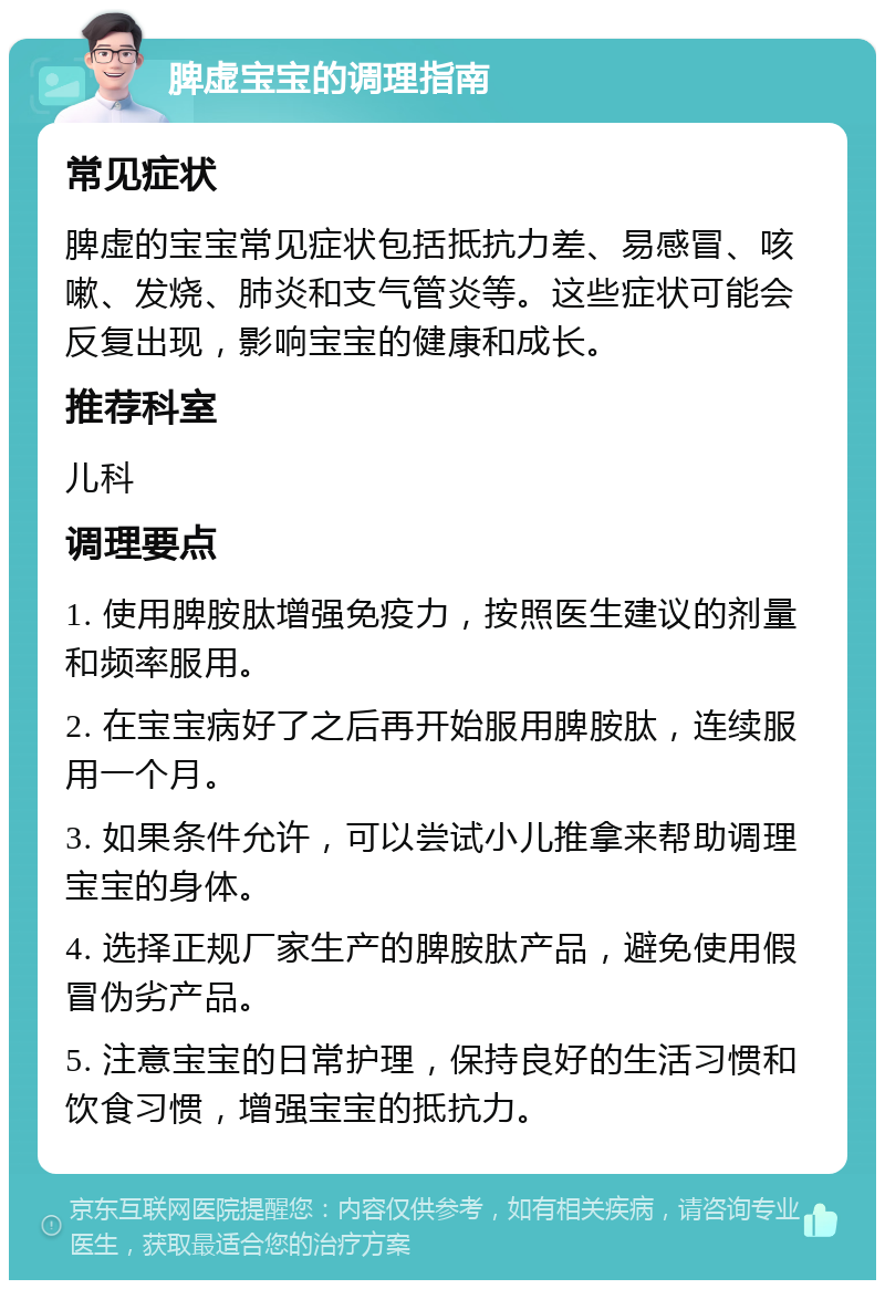 脾虚宝宝的调理指南 常见症状 脾虚的宝宝常见症状包括抵抗力差、易感冒、咳嗽、发烧、肺炎和支气管炎等。这些症状可能会反复出现，影响宝宝的健康和成长。 推荐科室 儿科 调理要点 1. 使用脾胺肽增强免疫力，按照医生建议的剂量和频率服用。 2. 在宝宝病好了之后再开始服用脾胺肽，连续服用一个月。 3. 如果条件允许，可以尝试小儿推拿来帮助调理宝宝的身体。 4. 选择正规厂家生产的脾胺肽产品，避免使用假冒伪劣产品。 5. 注意宝宝的日常护理，保持良好的生活习惯和饮食习惯，增强宝宝的抵抗力。