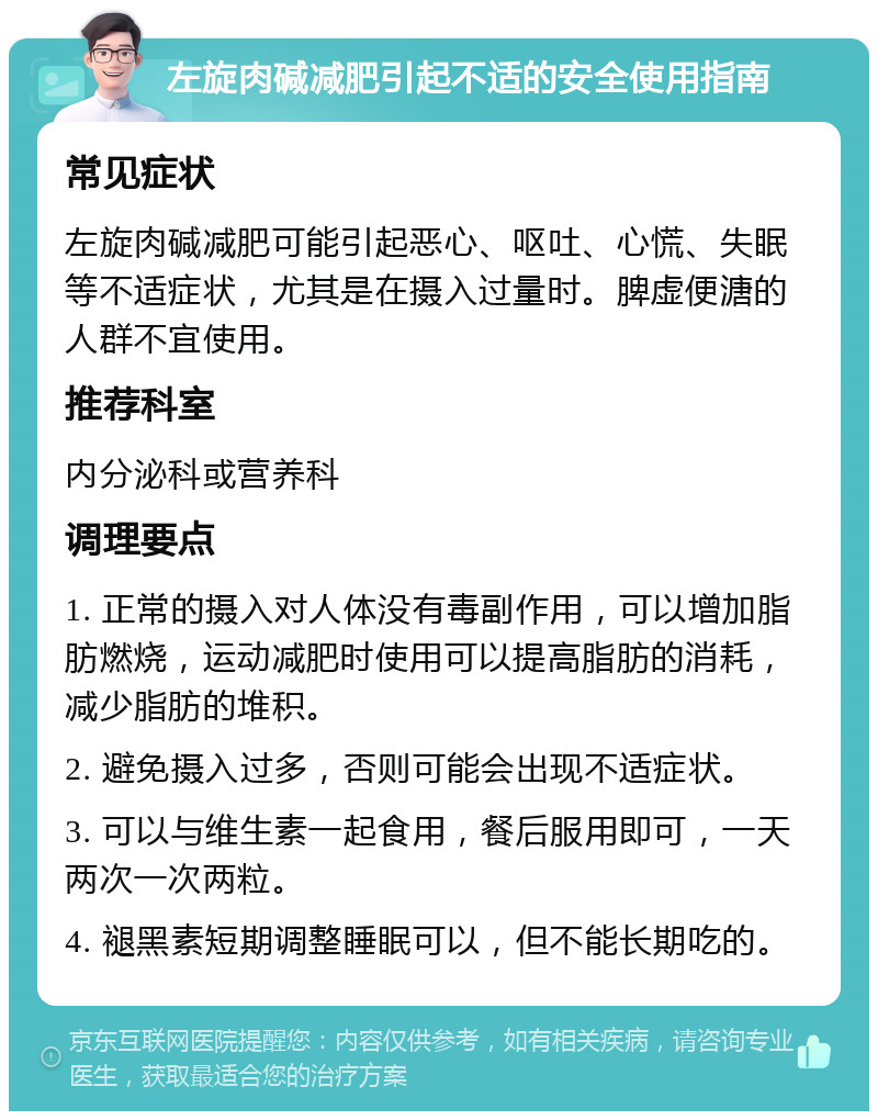 左旋肉碱减肥引起不适的安全使用指南 常见症状 左旋肉碱减肥可能引起恶心、呕吐、心慌、失眠等不适症状，尤其是在摄入过量时。脾虚便溏的人群不宜使用。 推荐科室 内分泌科或营养科 调理要点 1. 正常的摄入对人体没有毒副作用，可以增加脂肪燃烧，运动减肥时使用可以提高脂肪的消耗，减少脂肪的堆积。 2. 避免摄入过多，否则可能会出现不适症状。 3. 可以与维生素一起食用，餐后服用即可，一天两次一次两粒。 4. 褪黑素短期调整睡眠可以，但不能长期吃的。