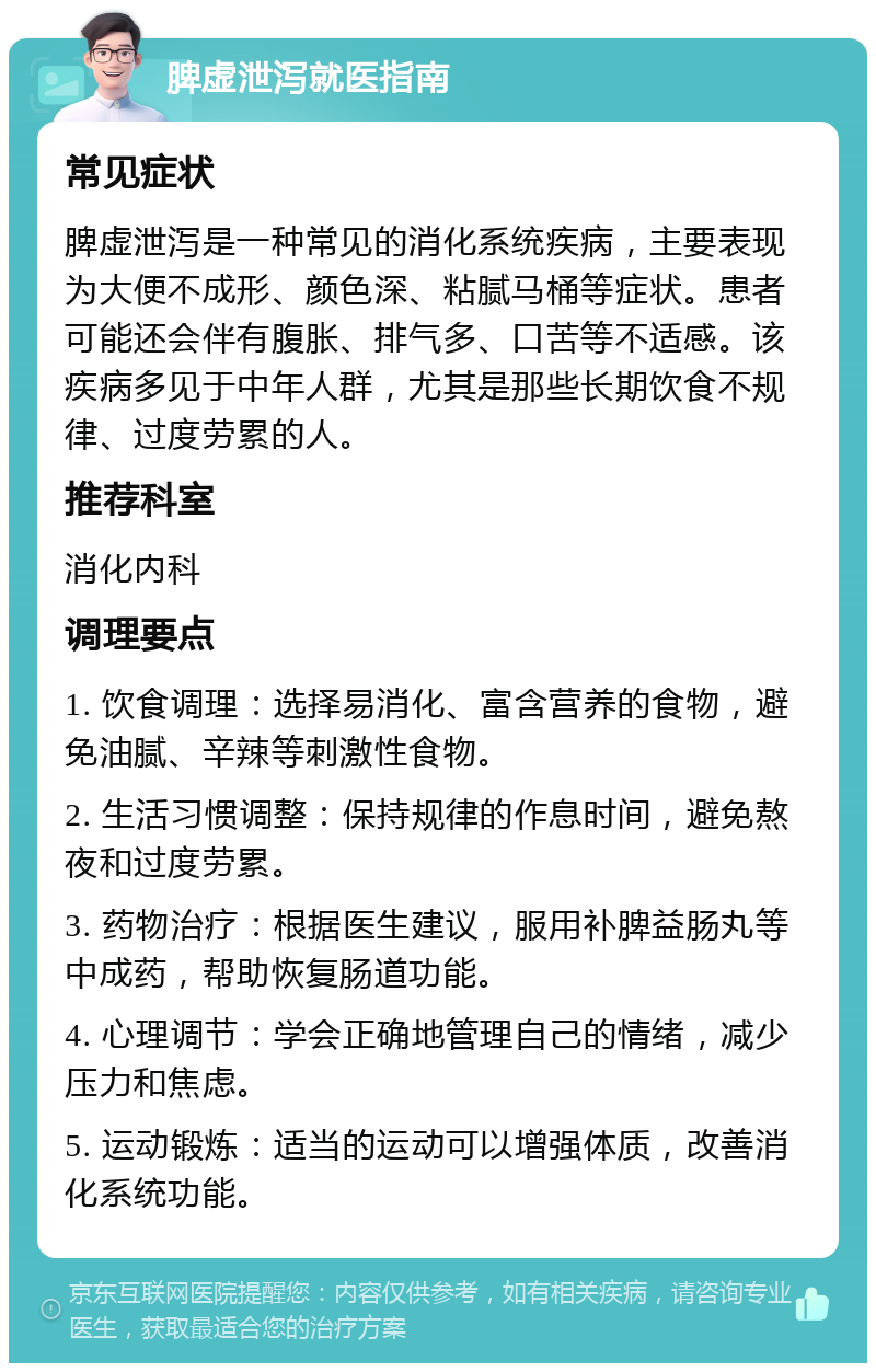 脾虚泄泻就医指南 常见症状 脾虚泄泻是一种常见的消化系统疾病，主要表现为大便不成形、颜色深、粘腻马桶等症状。患者可能还会伴有腹胀、排气多、口苦等不适感。该疾病多见于中年人群，尤其是那些长期饮食不规律、过度劳累的人。 推荐科室 消化内科 调理要点 1. 饮食调理：选择易消化、富含营养的食物，避免油腻、辛辣等刺激性食物。 2. 生活习惯调整：保持规律的作息时间，避免熬夜和过度劳累。 3. 药物治疗：根据医生建议，服用补脾益肠丸等中成药，帮助恢复肠道功能。 4. 心理调节：学会正确地管理自己的情绪，减少压力和焦虑。 5. 运动锻炼：适当的运动可以增强体质，改善消化系统功能。