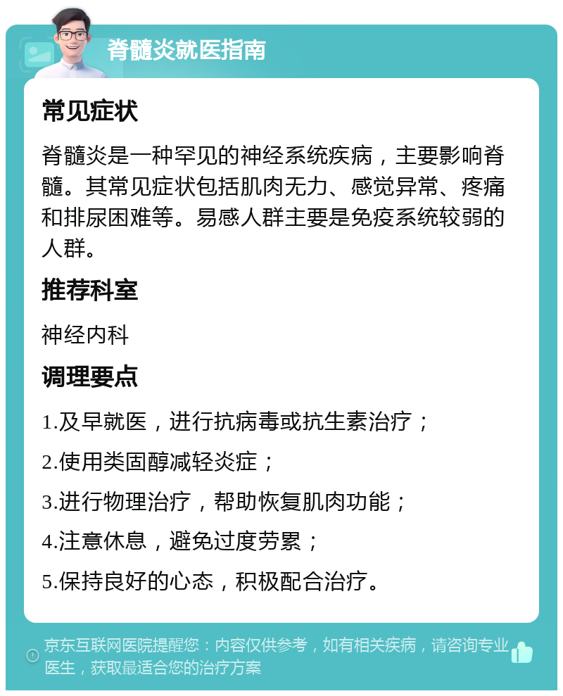 脊髓炎就医指南 常见症状 脊髓炎是一种罕见的神经系统疾病，主要影响脊髓。其常见症状包括肌肉无力、感觉异常、疼痛和排尿困难等。易感人群主要是免疫系统较弱的人群。 推荐科室 神经内科 调理要点 1.及早就医，进行抗病毒或抗生素治疗； 2.使用类固醇减轻炎症； 3.进行物理治疗，帮助恢复肌肉功能； 4.注意休息，避免过度劳累； 5.保持良好的心态，积极配合治疗。