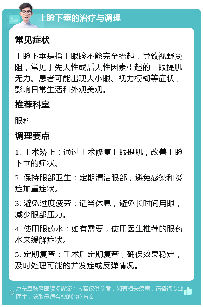 上睑下垂的治疗与调理 常见症状 上睑下垂是指上眼睑不能完全抬起，导致视野受阻，常见于先天性或后天性因素引起的上眼提肌无力。患者可能出现大小眼、视力模糊等症状，影响日常生活和外观美观。 推荐科室 眼科 调理要点 1. 手术矫正：通过手术修复上眼提肌，改善上睑下垂的症状。 2. 保持眼部卫生：定期清洁眼部，避免感染和炎症加重症状。 3. 避免过度疲劳：适当休息，避免长时间用眼，减少眼部压力。 4. 使用眼药水：如有需要，使用医生推荐的眼药水来缓解症状。 5. 定期复查：手术后定期复查，确保效果稳定，及时处理可能的并发症或反弹情况。