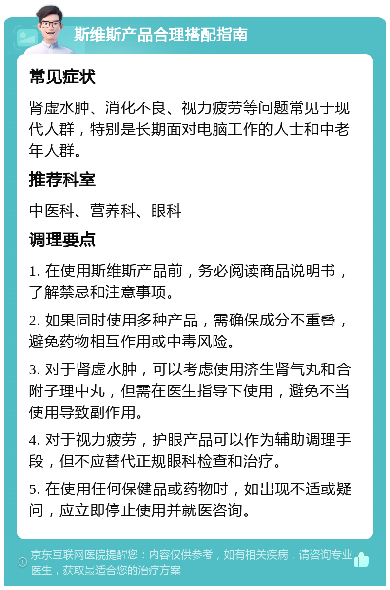 斯维斯产品合理搭配指南 常见症状 肾虚水肿、消化不良、视力疲劳等问题常见于现代人群，特别是长期面对电脑工作的人士和中老年人群。 推荐科室 中医科、营养科、眼科 调理要点 1. 在使用斯维斯产品前，务必阅读商品说明书，了解禁忌和注意事项。 2. 如果同时使用多种产品，需确保成分不重叠，避免药物相互作用或中毒风险。 3. 对于肾虚水肿，可以考虑使用济生肾气丸和合附子理中丸，但需在医生指导下使用，避免不当使用导致副作用。 4. 对于视力疲劳，护眼产品可以作为辅助调理手段，但不应替代正规眼科检查和治疗。 5. 在使用任何保健品或药物时，如出现不适或疑问，应立即停止使用并就医咨询。