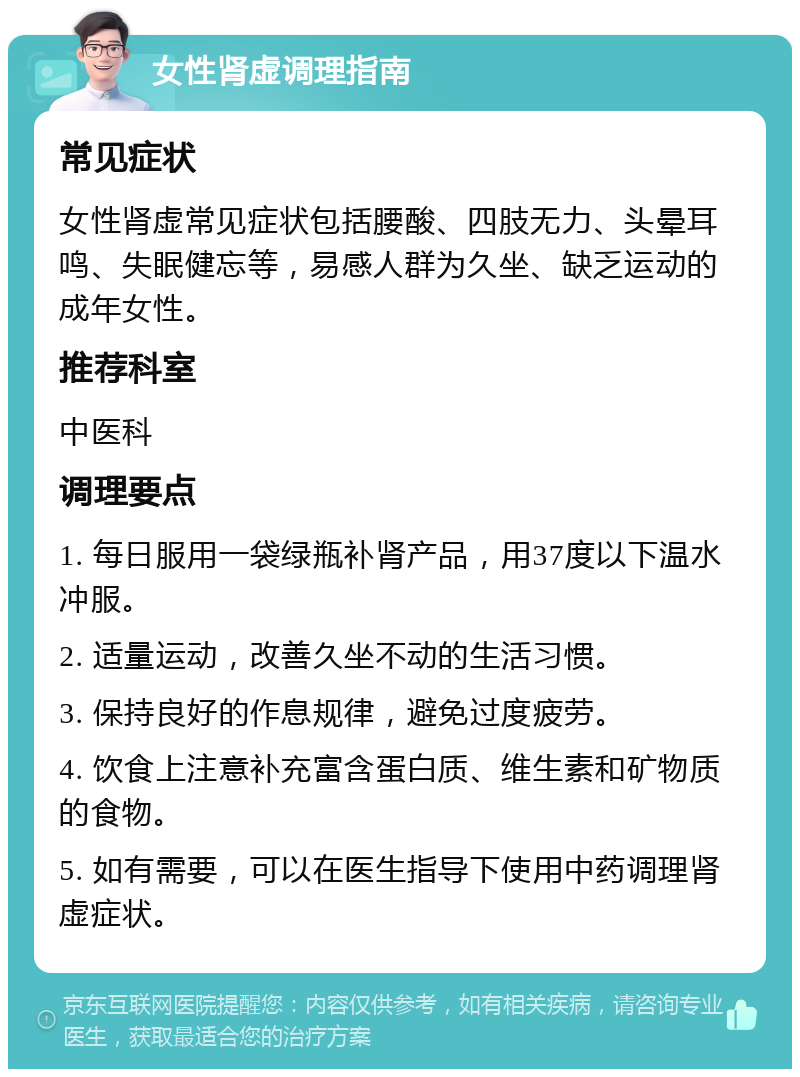 女性肾虚调理指南 常见症状 女性肾虚常见症状包括腰酸、四肢无力、头晕耳鸣、失眠健忘等，易感人群为久坐、缺乏运动的成年女性。 推荐科室 中医科 调理要点 1. 每日服用一袋绿瓶补肾产品，用37度以下温水冲服。 2. 适量运动，改善久坐不动的生活习惯。 3. 保持良好的作息规律，避免过度疲劳。 4. 饮食上注意补充富含蛋白质、维生素和矿物质的食物。 5. 如有需要，可以在医生指导下使用中药调理肾虚症状。