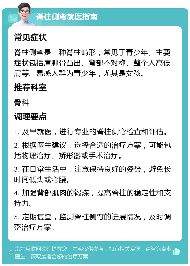 脊柱侧弯就医指南 常见症状 脊柱侧弯是一种脊柱畸形，常见于青少年。主要症状包括肩胛骨凸出、背部不对称、整个人高低肩等。易感人群为青少年，尤其是女孩。 推荐科室 骨科 调理要点 1. 及早就医，进行专业的脊柱侧弯检查和评估。 2. 根据医生建议，选择合适的治疗方案，可能包括物理治疗、矫形器或手术治疗。 3. 在日常生活中，注意保持良好的姿势，避免长时间低头或弯腰。 4. 加强背部肌肉的锻炼，提高脊柱的稳定性和支持力。 5. 定期复查，监测脊柱侧弯的进展情况，及时调整治疗方案。