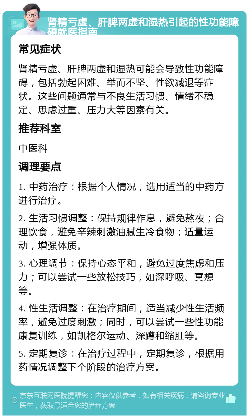 肾精亏虚、肝脾两虚和湿热引起的性功能障碍就医指南 常见症状 肾精亏虚、肝脾两虚和湿热可能会导致性功能障碍，包括勃起困难、举而不坚、性欲减退等症状。这些问题通常与不良生活习惯、情绪不稳定、思虑过重、压力大等因素有关。 推荐科室 中医科 调理要点 1. 中药治疗：根据个人情况，选用适当的中药方进行治疗。 2. 生活习惯调整：保持规律作息，避免熬夜；合理饮食，避免辛辣刺激油腻生冷食物；适量运动，增强体质。 3. 心理调节：保持心态平和，避免过度焦虑和压力；可以尝试一些放松技巧，如深呼吸、冥想等。 4. 性生活调整：在治疗期间，适当减少性生活频率，避免过度刺激；同时，可以尝试一些性功能康复训练，如凯格尔运动、深蹲和缩肛等。 5. 定期复诊：在治疗过程中，定期复诊，根据用药情况调整下个阶段的治疗方案。