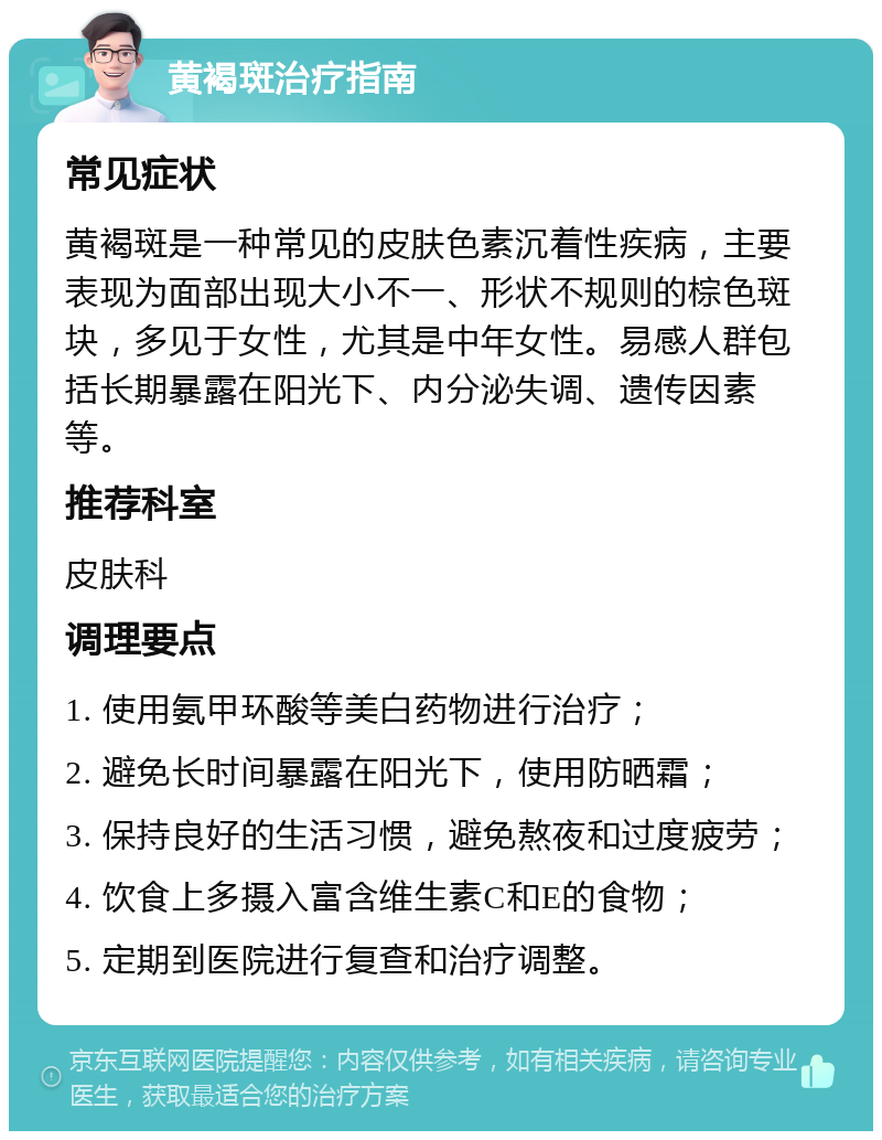 黄褐斑治疗指南 常见症状 黄褐斑是一种常见的皮肤色素沉着性疾病，主要表现为面部出现大小不一、形状不规则的棕色斑块，多见于女性，尤其是中年女性。易感人群包括长期暴露在阳光下、内分泌失调、遗传因素等。 推荐科室 皮肤科 调理要点 1. 使用氨甲环酸等美白药物进行治疗； 2. 避免长时间暴露在阳光下，使用防晒霜； 3. 保持良好的生活习惯，避免熬夜和过度疲劳； 4. 饮食上多摄入富含维生素C和E的食物； 5. 定期到医院进行复查和治疗调整。