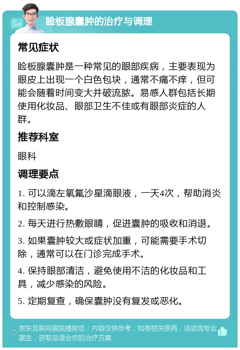 睑板腺囊肿的治疗与调理 常见症状 睑板腺囊肿是一种常见的眼部疾病，主要表现为眼皮上出现一个白色包块，通常不痛不痒，但可能会随着时间变大并破流脓。易感人群包括长期使用化妆品、眼部卫生不佳或有眼部炎症的人群。 推荐科室 眼科 调理要点 1. 可以滴左氧氟沙星滴眼液，一天4次，帮助消炎和控制感染。 2. 每天进行热敷眼睛，促进囊肿的吸收和消退。 3. 如果囊肿较大或症状加重，可能需要手术切除，通常可以在门诊完成手术。 4. 保持眼部清洁，避免使用不洁的化妆品和工具，减少感染的风险。 5. 定期复查，确保囊肿没有复发或恶化。