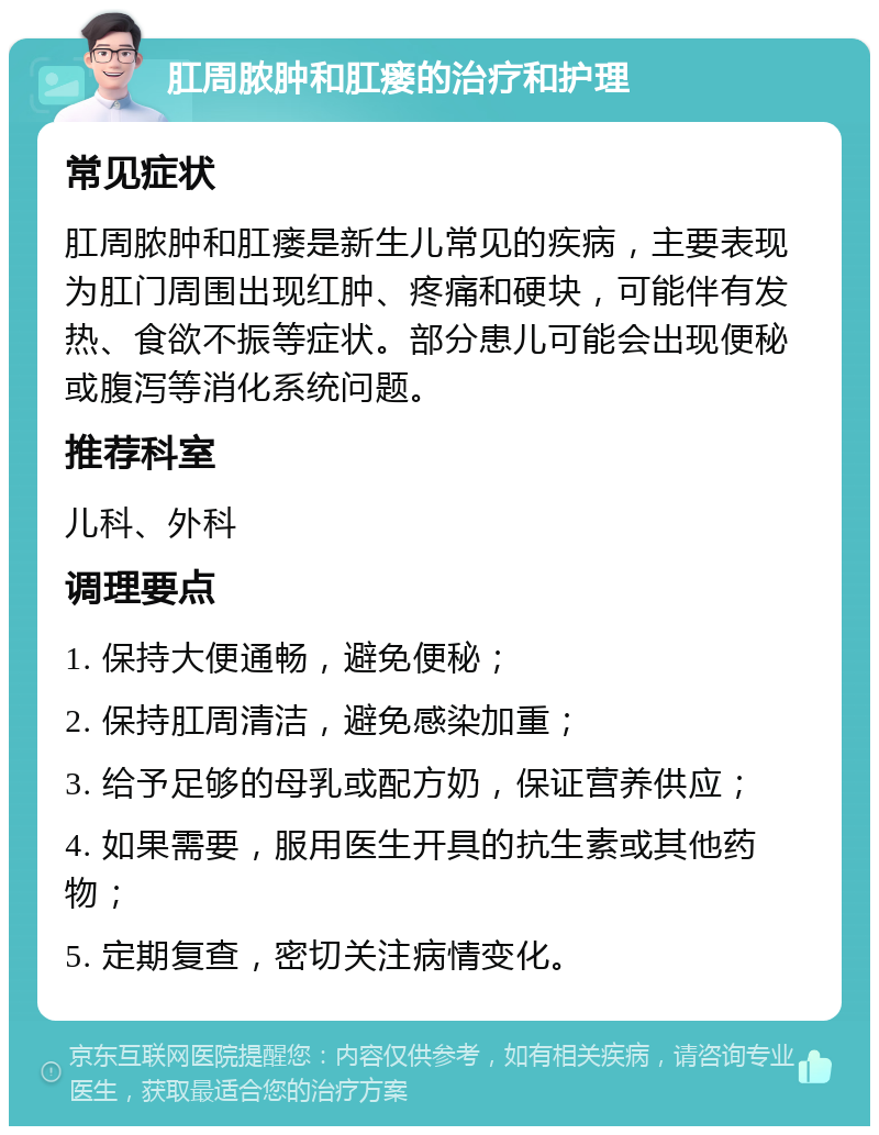 肛周脓肿和肛瘘的治疗和护理 常见症状 肛周脓肿和肛瘘是新生儿常见的疾病，主要表现为肛门周围出现红肿、疼痛和硬块，可能伴有发热、食欲不振等症状。部分患儿可能会出现便秘或腹泻等消化系统问题。 推荐科室 儿科、外科 调理要点 1. 保持大便通畅，避免便秘； 2. 保持肛周清洁，避免感染加重； 3. 给予足够的母乳或配方奶，保证营养供应； 4. 如果需要，服用医生开具的抗生素或其他药物； 5. 定期复查，密切关注病情变化。