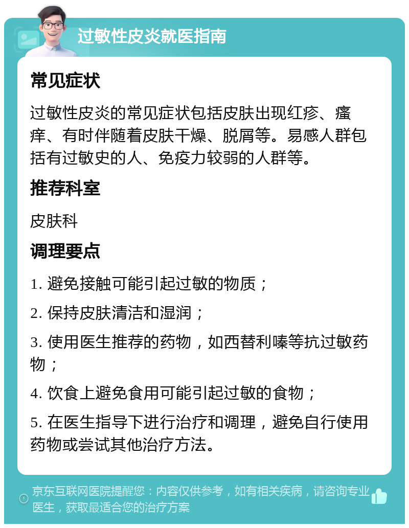 过敏性皮炎就医指南 常见症状 过敏性皮炎的常见症状包括皮肤出现红疹、瘙痒、有时伴随着皮肤干燥、脱屑等。易感人群包括有过敏史的人、免疫力较弱的人群等。 推荐科室 皮肤科 调理要点 1. 避免接触可能引起过敏的物质； 2. 保持皮肤清洁和湿润； 3. 使用医生推荐的药物，如西替利嗪等抗过敏药物； 4. 饮食上避免食用可能引起过敏的食物； 5. 在医生指导下进行治疗和调理，避免自行使用药物或尝试其他治疗方法。