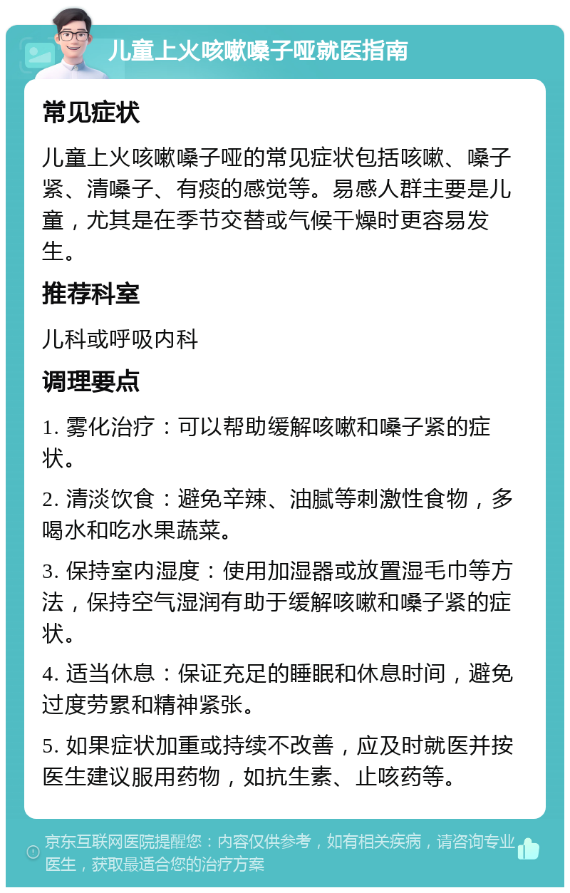 儿童上火咳嗽嗓子哑就医指南 常见症状 儿童上火咳嗽嗓子哑的常见症状包括咳嗽、嗓子紧、清嗓子、有痰的感觉等。易感人群主要是儿童，尤其是在季节交替或气候干燥时更容易发生。 推荐科室 儿科或呼吸内科 调理要点 1. 雾化治疗：可以帮助缓解咳嗽和嗓子紧的症状。 2. 清淡饮食：避免辛辣、油腻等刺激性食物，多喝水和吃水果蔬菜。 3. 保持室内湿度：使用加湿器或放置湿毛巾等方法，保持空气湿润有助于缓解咳嗽和嗓子紧的症状。 4. 适当休息：保证充足的睡眠和休息时间，避免过度劳累和精神紧张。 5. 如果症状加重或持续不改善，应及时就医并按医生建议服用药物，如抗生素、止咳药等。