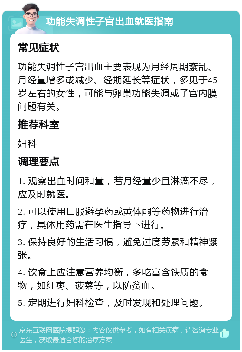 功能失调性子宫出血就医指南 常见症状 功能失调性子宫出血主要表现为月经周期紊乱、月经量增多或减少、经期延长等症状，多见于45岁左右的女性，可能与卵巢功能失调或子宫内膜问题有关。 推荐科室 妇科 调理要点 1. 观察出血时间和量，若月经量少且淋漓不尽，应及时就医。 2. 可以使用口服避孕药或黄体酮等药物进行治疗，具体用药需在医生指导下进行。 3. 保持良好的生活习惯，避免过度劳累和精神紧张。 4. 饮食上应注意营养均衡，多吃富含铁质的食物，如红枣、菠菜等，以防贫血。 5. 定期进行妇科检查，及时发现和处理问题。