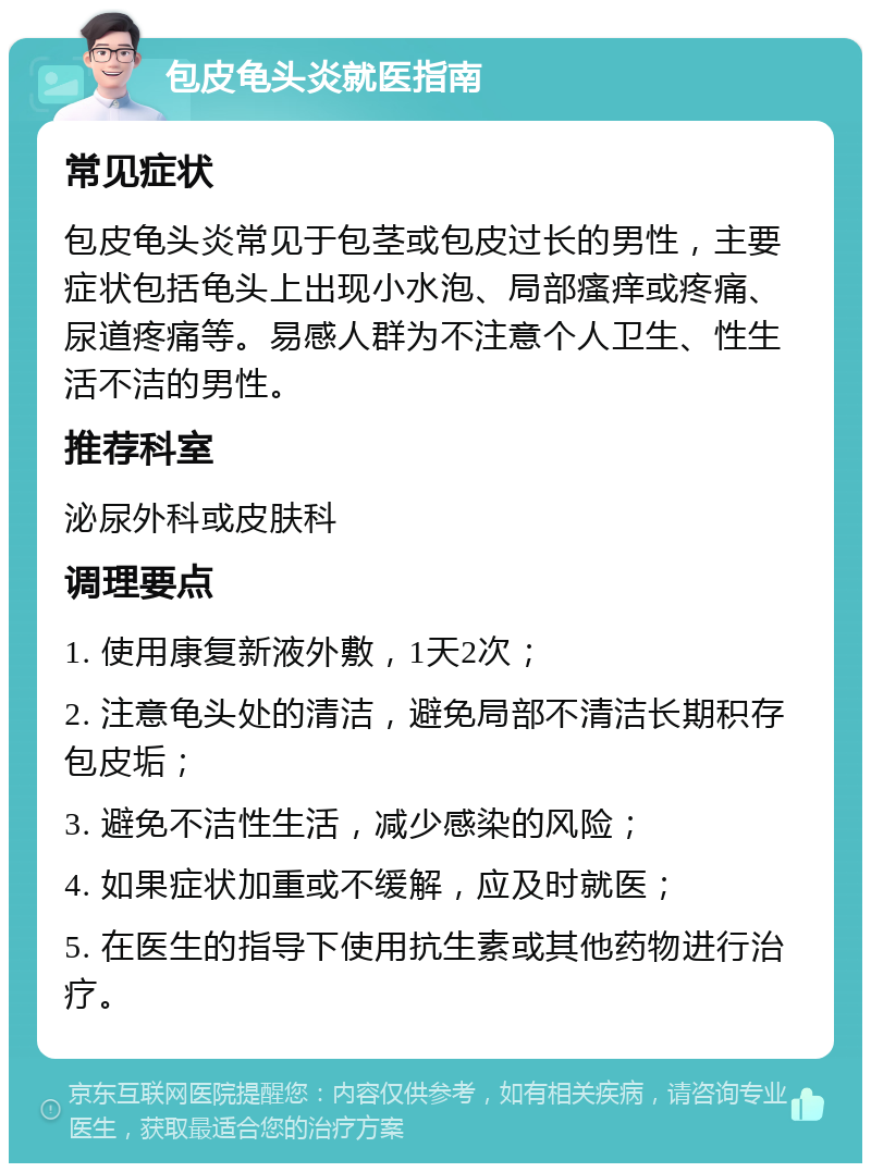 包皮龟头炎就医指南 常见症状 包皮龟头炎常见于包茎或包皮过长的男性，主要症状包括龟头上出现小水泡、局部瘙痒或疼痛、尿道疼痛等。易感人群为不注意个人卫生、性生活不洁的男性。 推荐科室 泌尿外科或皮肤科 调理要点 1. 使用康复新液外敷，1天2次； 2. 注意龟头处的清洁，避免局部不清洁长期积存包皮垢； 3. 避免不洁性生活，减少感染的风险； 4. 如果症状加重或不缓解，应及时就医； 5. 在医生的指导下使用抗生素或其他药物进行治疗。