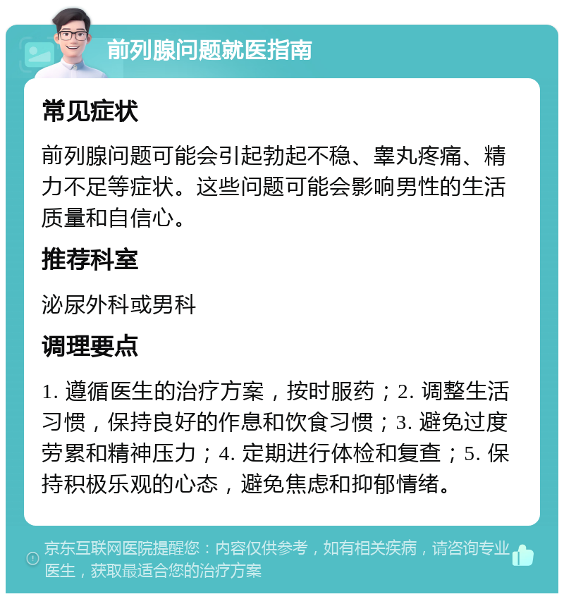 前列腺问题就医指南 常见症状 前列腺问题可能会引起勃起不稳、睾丸疼痛、精力不足等症状。这些问题可能会影响男性的生活质量和自信心。 推荐科室 泌尿外科或男科 调理要点 1. 遵循医生的治疗方案，按时服药；2. 调整生活习惯，保持良好的作息和饮食习惯；3. 避免过度劳累和精神压力；4. 定期进行体检和复查；5. 保持积极乐观的心态，避免焦虑和抑郁情绪。