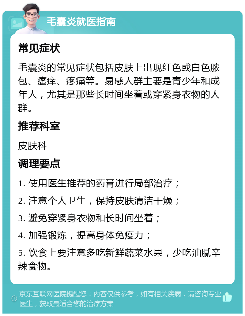 毛囊炎就医指南 常见症状 毛囊炎的常见症状包括皮肤上出现红色或白色脓包、瘙痒、疼痛等。易感人群主要是青少年和成年人，尤其是那些长时间坐着或穿紧身衣物的人群。 推荐科室 皮肤科 调理要点 1. 使用医生推荐的药膏进行局部治疗； 2. 注意个人卫生，保持皮肤清洁干燥； 3. 避免穿紧身衣物和长时间坐着； 4. 加强锻炼，提高身体免疫力； 5. 饮食上要注意多吃新鲜蔬菜水果，少吃油腻辛辣食物。