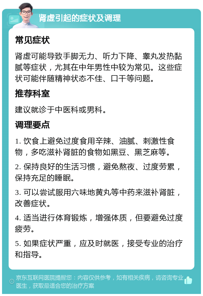 肾虚引起的症状及调理 常见症状 肾虚可能导致手脚无力、听力下降、睾丸发热黏腻等症状，尤其在中年男性中较为常见。这些症状可能伴随精神状态不佳、口干等问题。 推荐科室 建议就诊于中医科或男科。 调理要点 1. 饮食上避免过度食用辛辣、油腻、刺激性食物，多吃滋补肾脏的食物如黑豆、黑芝麻等。 2. 保持良好的生活习惯，避免熬夜、过度劳累，保持充足的睡眠。 3. 可以尝试服用六味地黄丸等中药来滋补肾脏，改善症状。 4. 适当进行体育锻炼，增强体质，但要避免过度疲劳。 5. 如果症状严重，应及时就医，接受专业的治疗和指导。