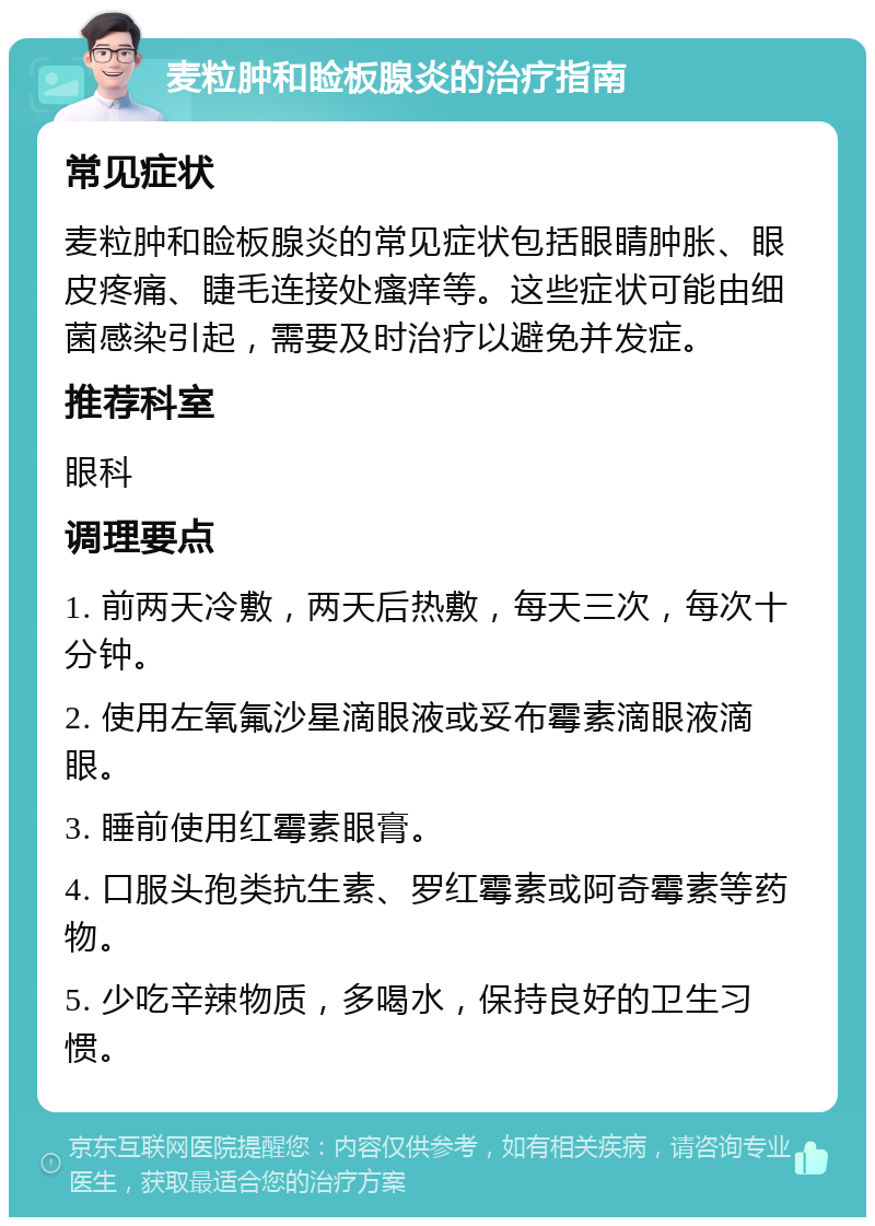 麦粒肿和睑板腺炎的治疗指南 常见症状 麦粒肿和睑板腺炎的常见症状包括眼睛肿胀、眼皮疼痛、睫毛连接处瘙痒等。这些症状可能由细菌感染引起，需要及时治疗以避免并发症。 推荐科室 眼科 调理要点 1. 前两天冷敷，两天后热敷，每天三次，每次十分钟。 2. 使用左氧氟沙星滴眼液或妥布霉素滴眼液滴眼。 3. 睡前使用红霉素眼膏。 4. 口服头孢类抗生素、罗红霉素或阿奇霉素等药物。 5. 少吃辛辣物质，多喝水，保持良好的卫生习惯。