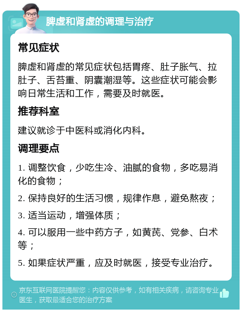 脾虚和肾虚的调理与治疗 常见症状 脾虚和肾虚的常见症状包括胃疼、肚子胀气、拉肚子、舌苔重、阴囊潮湿等。这些症状可能会影响日常生活和工作，需要及时就医。 推荐科室 建议就诊于中医科或消化内科。 调理要点 1. 调整饮食，少吃生冷、油腻的食物，多吃易消化的食物； 2. 保持良好的生活习惯，规律作息，避免熬夜； 3. 适当运动，增强体质； 4. 可以服用一些中药方子，如黄芪、党参、白术等； 5. 如果症状严重，应及时就医，接受专业治疗。