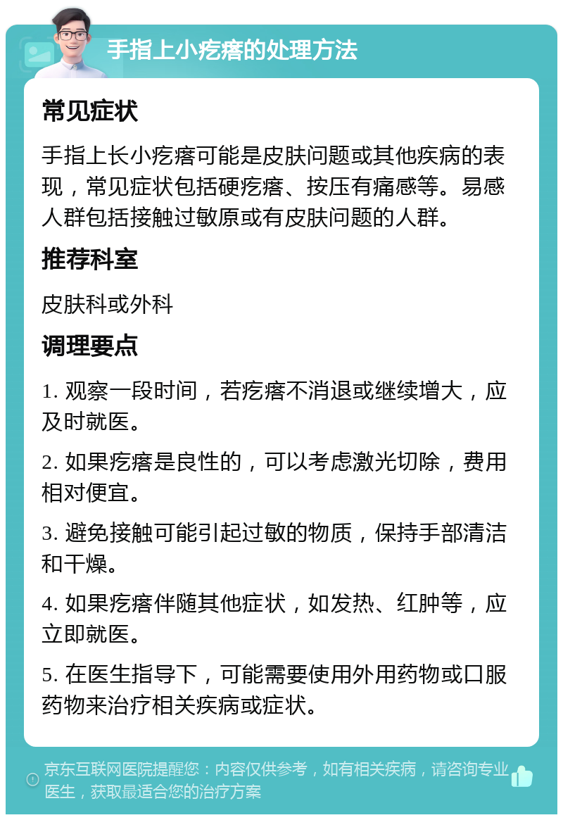 手指上小疙瘩的处理方法 常见症状 手指上长小疙瘩可能是皮肤问题或其他疾病的表现，常见症状包括硬疙瘩、按压有痛感等。易感人群包括接触过敏原或有皮肤问题的人群。 推荐科室 皮肤科或外科 调理要点 1. 观察一段时间，若疙瘩不消退或继续增大，应及时就医。 2. 如果疙瘩是良性的，可以考虑激光切除，费用相对便宜。 3. 避免接触可能引起过敏的物质，保持手部清洁和干燥。 4. 如果疙瘩伴随其他症状，如发热、红肿等，应立即就医。 5. 在医生指导下，可能需要使用外用药物或口服药物来治疗相关疾病或症状。