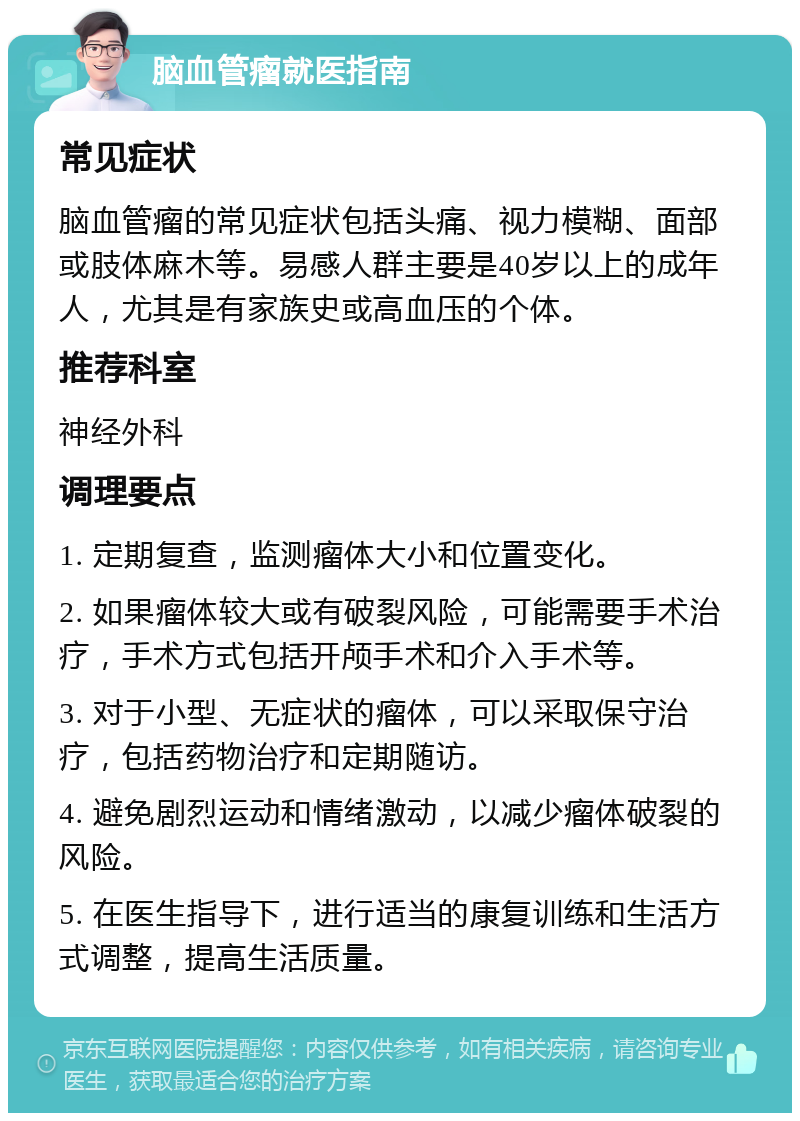 脑血管瘤就医指南 常见症状 脑血管瘤的常见症状包括头痛、视力模糊、面部或肢体麻木等。易感人群主要是40岁以上的成年人，尤其是有家族史或高血压的个体。 推荐科室 神经外科 调理要点 1. 定期复查，监测瘤体大小和位置变化。 2. 如果瘤体较大或有破裂风险，可能需要手术治疗，手术方式包括开颅手术和介入手术等。 3. 对于小型、无症状的瘤体，可以采取保守治疗，包括药物治疗和定期随访。 4. 避免剧烈运动和情绪激动，以减少瘤体破裂的风险。 5. 在医生指导下，进行适当的康复训练和生活方式调整，提高生活质量。