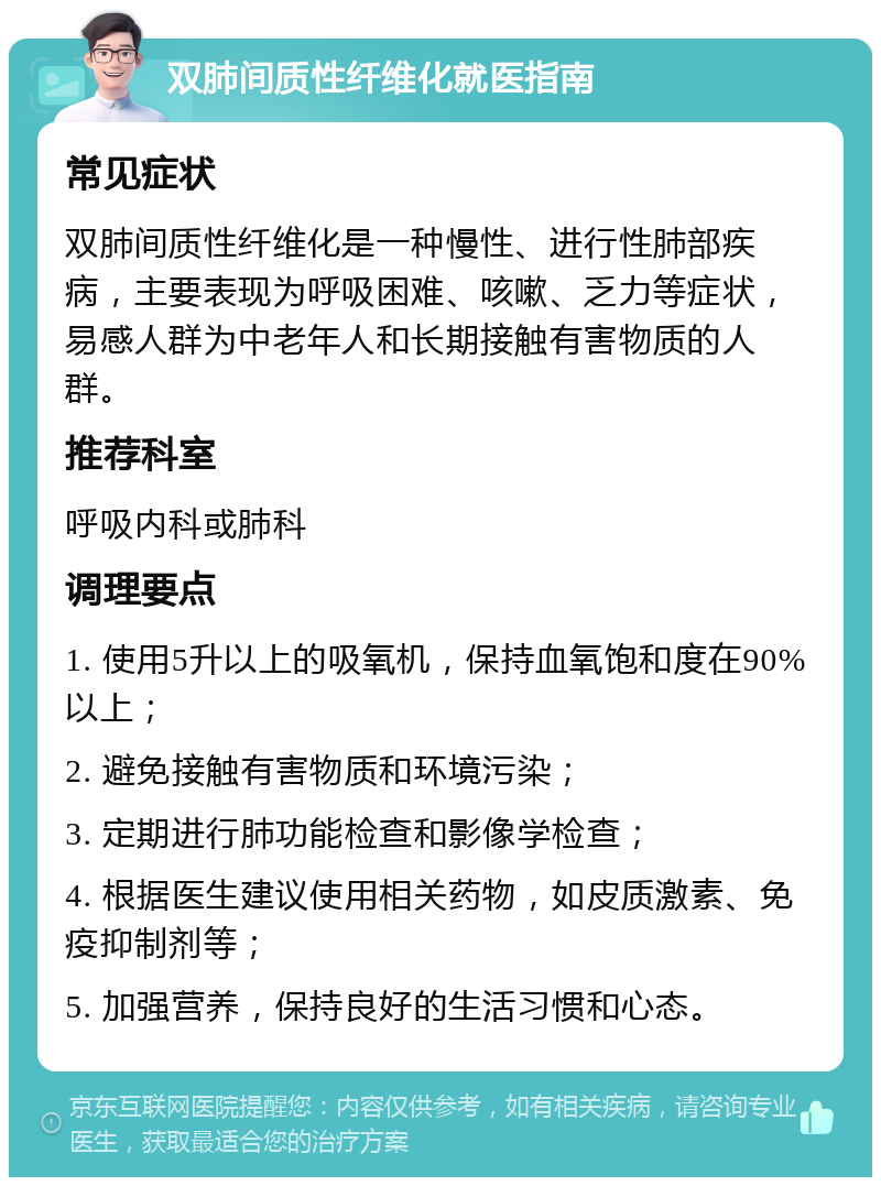 双肺间质性纤维化就医指南 常见症状 双肺间质性纤维化是一种慢性、进行性肺部疾病，主要表现为呼吸困难、咳嗽、乏力等症状，易感人群为中老年人和长期接触有害物质的人群。 推荐科室 呼吸内科或肺科 调理要点 1. 使用5升以上的吸氧机，保持血氧饱和度在90%以上； 2. 避免接触有害物质和环境污染； 3. 定期进行肺功能检查和影像学检查； 4. 根据医生建议使用相关药物，如皮质激素、免疫抑制剂等； 5. 加强营养，保持良好的生活习惯和心态。