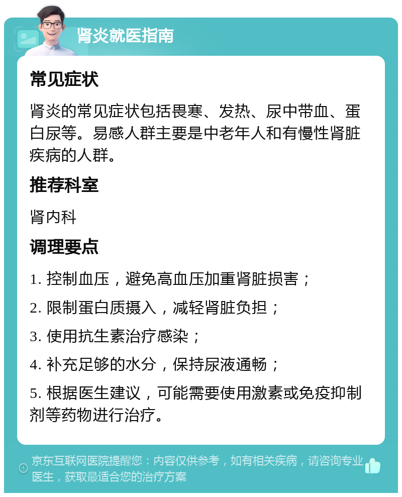 肾炎就医指南 常见症状 肾炎的常见症状包括畏寒、发热、尿中带血、蛋白尿等。易感人群主要是中老年人和有慢性肾脏疾病的人群。 推荐科室 肾内科 调理要点 1. 控制血压，避免高血压加重肾脏损害； 2. 限制蛋白质摄入，减轻肾脏负担； 3. 使用抗生素治疗感染； 4. 补充足够的水分，保持尿液通畅； 5. 根据医生建议，可能需要使用激素或免疫抑制剂等药物进行治疗。