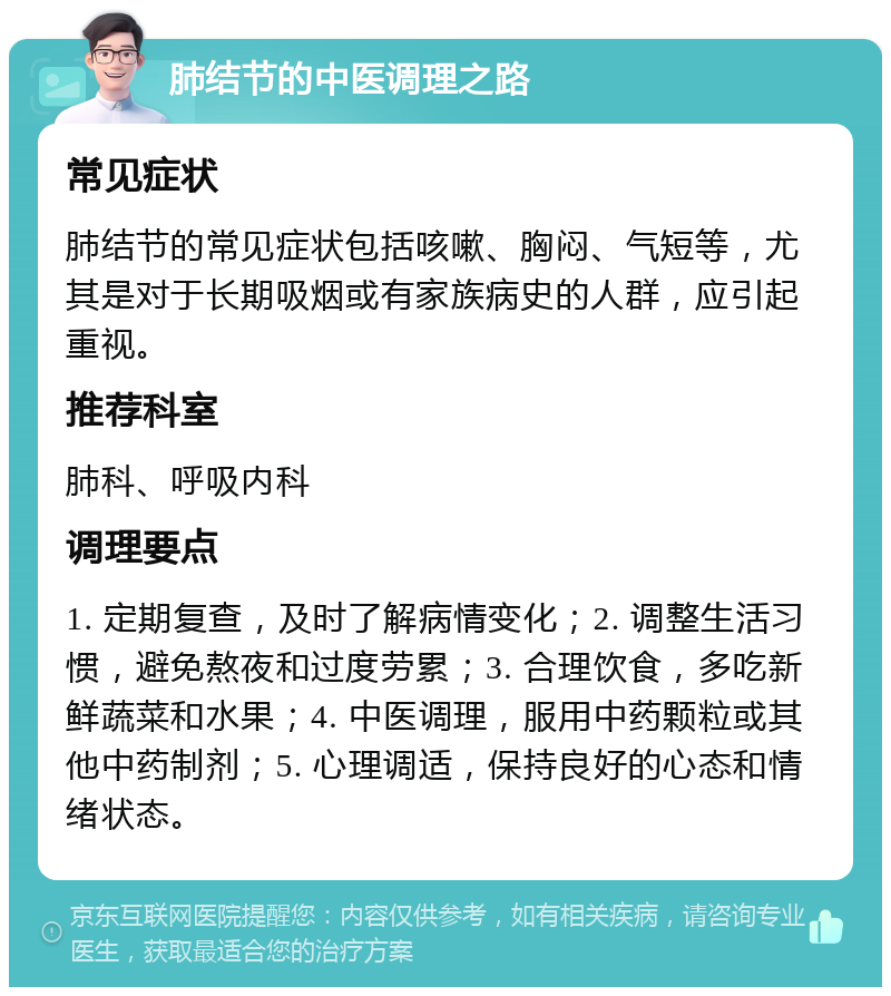 肺结节的中医调理之路 常见症状 肺结节的常见症状包括咳嗽、胸闷、气短等，尤其是对于长期吸烟或有家族病史的人群，应引起重视。 推荐科室 肺科、呼吸内科 调理要点 1. 定期复查，及时了解病情变化；2. 调整生活习惯，避免熬夜和过度劳累；3. 合理饮食，多吃新鲜蔬菜和水果；4. 中医调理，服用中药颗粒或其他中药制剂；5. 心理调适，保持良好的心态和情绪状态。