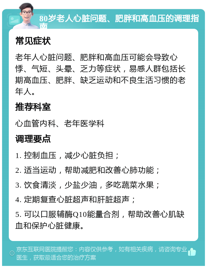 80岁老人心脏问题、肥胖和高血压的调理指南 常见症状 老年人心脏问题、肥胖和高血压可能会导致心悸、气短、头晕、乏力等症状，易感人群包括长期高血压、肥胖、缺乏运动和不良生活习惯的老年人。 推荐科室 心血管内科、老年医学科 调理要点 1. 控制血压，减少心脏负担； 2. 适当运动，帮助减肥和改善心肺功能； 3. 饮食清淡，少盐少油，多吃蔬菜水果； 4. 定期复查心脏超声和肝脏超声； 5. 可以口服辅酶Q10能量合剂，帮助改善心肌缺血和保护心脏健康。