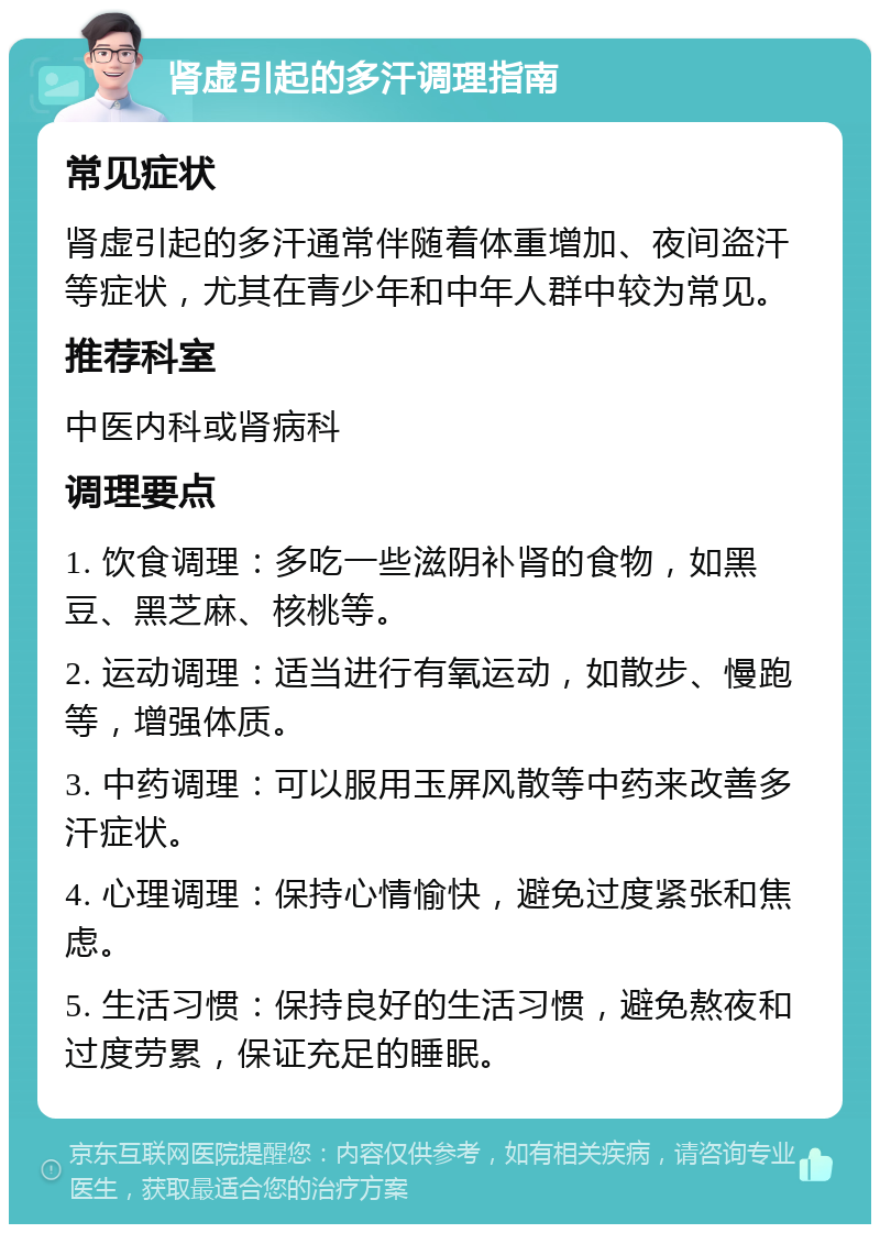 肾虚引起的多汗调理指南 常见症状 肾虚引起的多汗通常伴随着体重增加、夜间盗汗等症状，尤其在青少年和中年人群中较为常见。 推荐科室 中医内科或肾病科 调理要点 1. 饮食调理：多吃一些滋阴补肾的食物，如黑豆、黑芝麻、核桃等。 2. 运动调理：适当进行有氧运动，如散步、慢跑等，增强体质。 3. 中药调理：可以服用玉屏风散等中药来改善多汗症状。 4. 心理调理：保持心情愉快，避免过度紧张和焦虑。 5. 生活习惯：保持良好的生活习惯，避免熬夜和过度劳累，保证充足的睡眠。