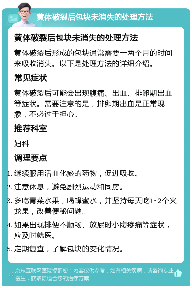 黄体破裂后包块未消失的处理方法 黄体破裂后包块未消失的处理方法 黄体破裂后形成的包块通常需要一两个月的时间来吸收消失。以下是处理方法的详细介绍。 常见症状 黄体破裂后可能会出现腹痛、出血、排卵期出血等症状。需要注意的是，排卵期出血是正常现象，不必过于担心。 推荐科室 妇科 调理要点 继续服用活血化瘀的药物，促进吸收。 注意休息，避免剧烈运动和同房。 多吃青菜水果，喝蜂蜜水，并坚持每天吃1~2个火龙果，改善便秘问题。 如果出现排便不顺畅、放屁时小腹疼痛等症状，应及时就医。 定期复查，了解包块的变化情况。