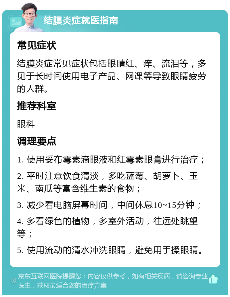 结膜炎症就医指南 常见症状 结膜炎症常见症状包括眼睛红、痒、流泪等，多见于长时间使用电子产品、网课等导致眼睛疲劳的人群。 推荐科室 眼科 调理要点 1. 使用妥布霉素滴眼液和红霉素眼膏进行治疗； 2. 平时注意饮食清淡，多吃蓝莓、胡萝卜、玉米、南瓜等富含维生素的食物； 3. 减少看电脑屏幕时间，中间休息10~15分钟； 4. 多看绿色的植物，多室外活动，往远处眺望等； 5. 使用流动的清水冲洗眼睛，避免用手揉眼睛。