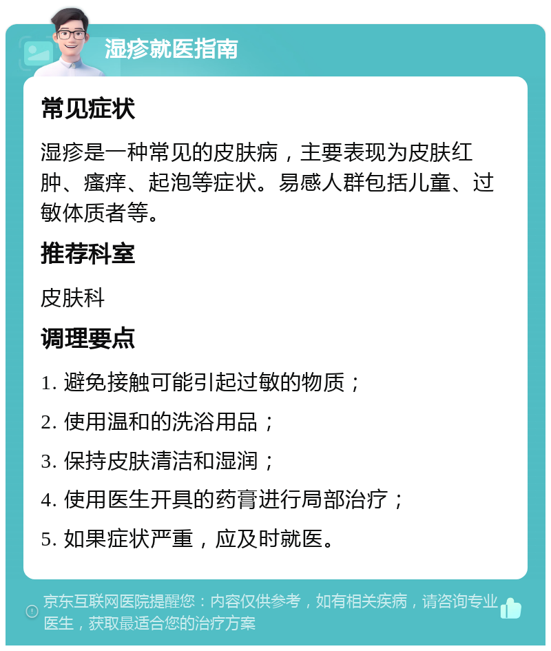 湿疹就医指南 常见症状 湿疹是一种常见的皮肤病，主要表现为皮肤红肿、瘙痒、起泡等症状。易感人群包括儿童、过敏体质者等。 推荐科室 皮肤科 调理要点 1. 避免接触可能引起过敏的物质； 2. 使用温和的洗浴用品； 3. 保持皮肤清洁和湿润； 4. 使用医生开具的药膏进行局部治疗； 5. 如果症状严重，应及时就医。