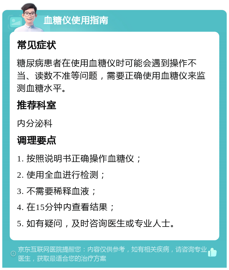 血糖仪使用指南 常见症状 糖尿病患者在使用血糖仪时可能会遇到操作不当、读数不准等问题，需要正确使用血糖仪来监测血糖水平。 推荐科室 内分泌科 调理要点 1. 按照说明书正确操作血糖仪； 2. 使用全血进行检测； 3. 不需要稀释血液； 4. 在15分钟内查看结果； 5. 如有疑问，及时咨询医生或专业人士。