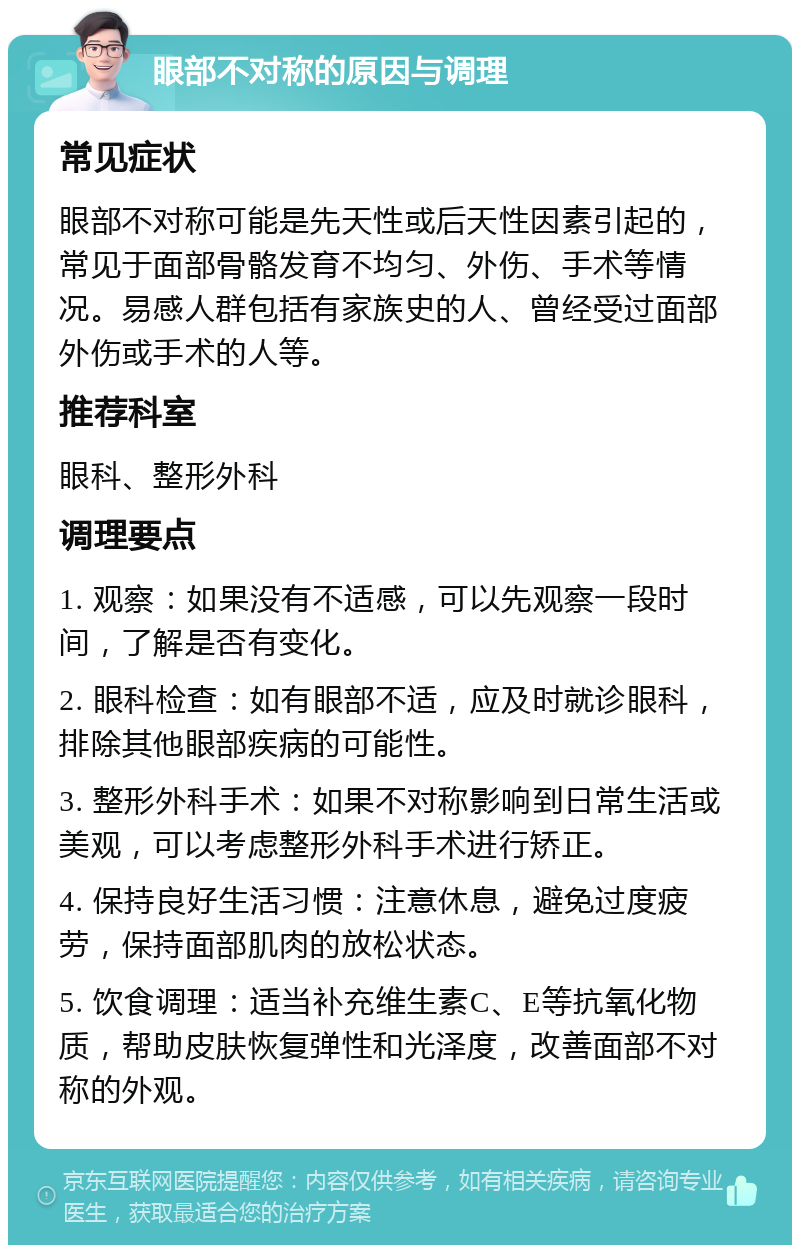 眼部不对称的原因与调理 常见症状 眼部不对称可能是先天性或后天性因素引起的，常见于面部骨骼发育不均匀、外伤、手术等情况。易感人群包括有家族史的人、曾经受过面部外伤或手术的人等。 推荐科室 眼科、整形外科 调理要点 1. 观察：如果没有不适感，可以先观察一段时间，了解是否有变化。 2. 眼科检查：如有眼部不适，应及时就诊眼科，排除其他眼部疾病的可能性。 3. 整形外科手术：如果不对称影响到日常生活或美观，可以考虑整形外科手术进行矫正。 4. 保持良好生活习惯：注意休息，避免过度疲劳，保持面部肌肉的放松状态。 5. 饮食调理：适当补充维生素C、E等抗氧化物质，帮助皮肤恢复弹性和光泽度，改善面部不对称的外观。