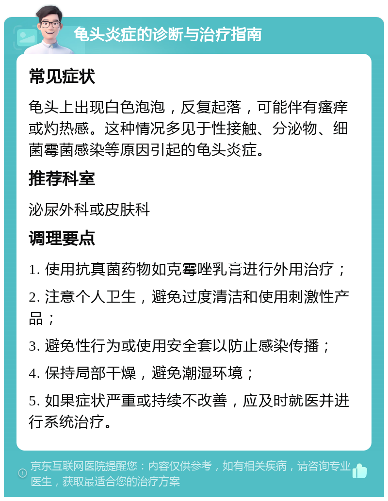 龟头炎症的诊断与治疗指南 常见症状 龟头上出现白色泡泡，反复起落，可能伴有瘙痒或灼热感。这种情况多见于性接触、分泌物、细菌霉菌感染等原因引起的龟头炎症。 推荐科室 泌尿外科或皮肤科 调理要点 1. 使用抗真菌药物如克霉唑乳膏进行外用治疗； 2. 注意个人卫生，避免过度清洁和使用刺激性产品； 3. 避免性行为或使用安全套以防止感染传播； 4. 保持局部干燥，避免潮湿环境； 5. 如果症状严重或持续不改善，应及时就医并进行系统治疗。