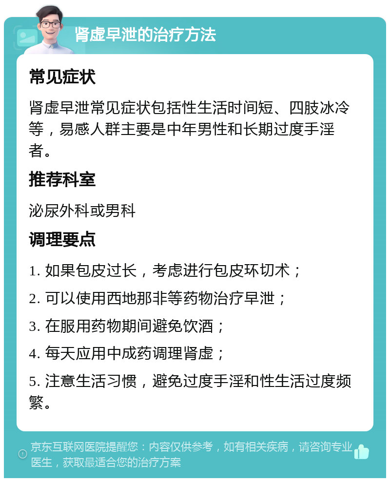 肾虚早泄的治疗方法 常见症状 肾虚早泄常见症状包括性生活时间短、四肢冰冷等，易感人群主要是中年男性和长期过度手淫者。 推荐科室 泌尿外科或男科 调理要点 1. 如果包皮过长，考虑进行包皮环切术； 2. 可以使用西地那非等药物治疗早泄； 3. 在服用药物期间避免饮酒； 4. 每天应用中成药调理肾虚； 5. 注意生活习惯，避免过度手淫和性生活过度频繁。