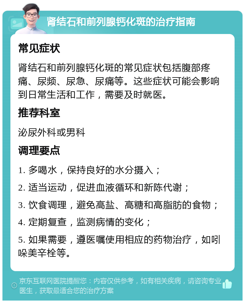 肾结石和前列腺钙化斑的治疗指南 常见症状 肾结石和前列腺钙化斑的常见症状包括腹部疼痛、尿频、尿急、尿痛等。这些症状可能会影响到日常生活和工作，需要及时就医。 推荐科室 泌尿外科或男科 调理要点 1. 多喝水，保持良好的水分摄入； 2. 适当运动，促进血液循环和新陈代谢； 3. 饮食调理，避免高盐、高糖和高脂肪的食物； 4. 定期复查，监测病情的变化； 5. 如果需要，遵医嘱使用相应的药物治疗，如吲哚美辛栓等。