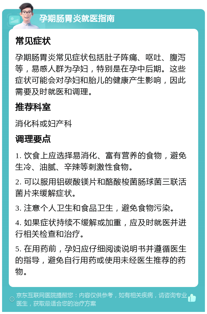 孕期肠胃炎就医指南 常见症状 孕期肠胃炎常见症状包括肚子阵痛、呕吐、腹泻等，易感人群为孕妇，特别是在孕中后期。这些症状可能会对孕妇和胎儿的健康产生影响，因此需要及时就医和调理。 推荐科室 消化科或妇产科 调理要点 1. 饮食上应选择易消化、富有营养的食物，避免生冷、油腻、辛辣等刺激性食物。 2. 可以服用铝碳酸镁片和酪酸梭菌肠球菌三联活菌片来缓解症状。 3. 注意个人卫生和食品卫生，避免食物污染。 4. 如果症状持续不缓解或加重，应及时就医并进行相关检查和治疗。 5. 在用药前，孕妇应仔细阅读说明书并遵循医生的指导，避免自行用药或使用未经医生推荐的药物。