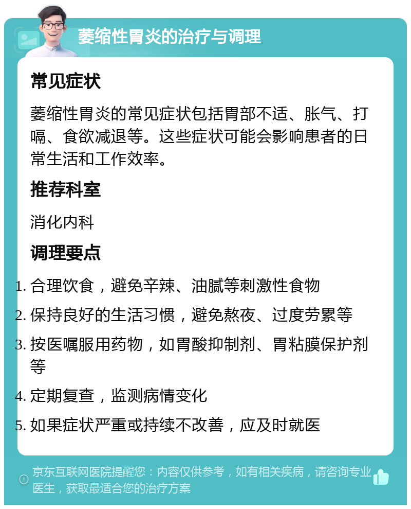 萎缩性胃炎的治疗与调理 常见症状 萎缩性胃炎的常见症状包括胃部不适、胀气、打嗝、食欲减退等。这些症状可能会影响患者的日常生活和工作效率。 推荐科室 消化内科 调理要点 合理饮食，避免辛辣、油腻等刺激性食物 保持良好的生活习惯，避免熬夜、过度劳累等 按医嘱服用药物，如胃酸抑制剂、胃粘膜保护剂等 定期复查，监测病情变化 如果症状严重或持续不改善，应及时就医