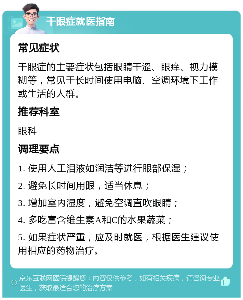 干眼症就医指南 常见症状 干眼症的主要症状包括眼睛干涩、眼痒、视力模糊等，常见于长时间使用电脑、空调环境下工作或生活的人群。 推荐科室 眼科 调理要点 1. 使用人工泪液如润洁等进行眼部保湿； 2. 避免长时间用眼，适当休息； 3. 增加室内湿度，避免空调直吹眼睛； 4. 多吃富含维生素A和C的水果蔬菜； 5. 如果症状严重，应及时就医，根据医生建议使用相应的药物治疗。