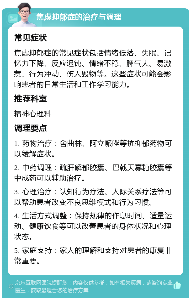 焦虑抑郁症的治疗与调理 常见症状 焦虑抑郁症的常见症状包括情绪低落、失眠、记忆力下降、反应迟钝、情绪不稳、脾气大、易激惹、行为冲动、伤人毁物等。这些症状可能会影响患者的日常生活和工作学习能力。 推荐科室 精神心理科 调理要点 1. 药物治疗：舍曲林、阿立哌唑等抗抑郁药物可以缓解症状。 2. 中药调理：疏肝解郁胶囊、巴戟天寡糖胶囊等中成药可以辅助治疗。 3. 心理治疗：认知行为疗法、人际关系疗法等可以帮助患者改变不良思维模式和行为习惯。 4. 生活方式调整：保持规律的作息时间、适量运动、健康饮食等可以改善患者的身体状况和心理状态。 5. 家庭支持：家人的理解和支持对患者的康复非常重要。