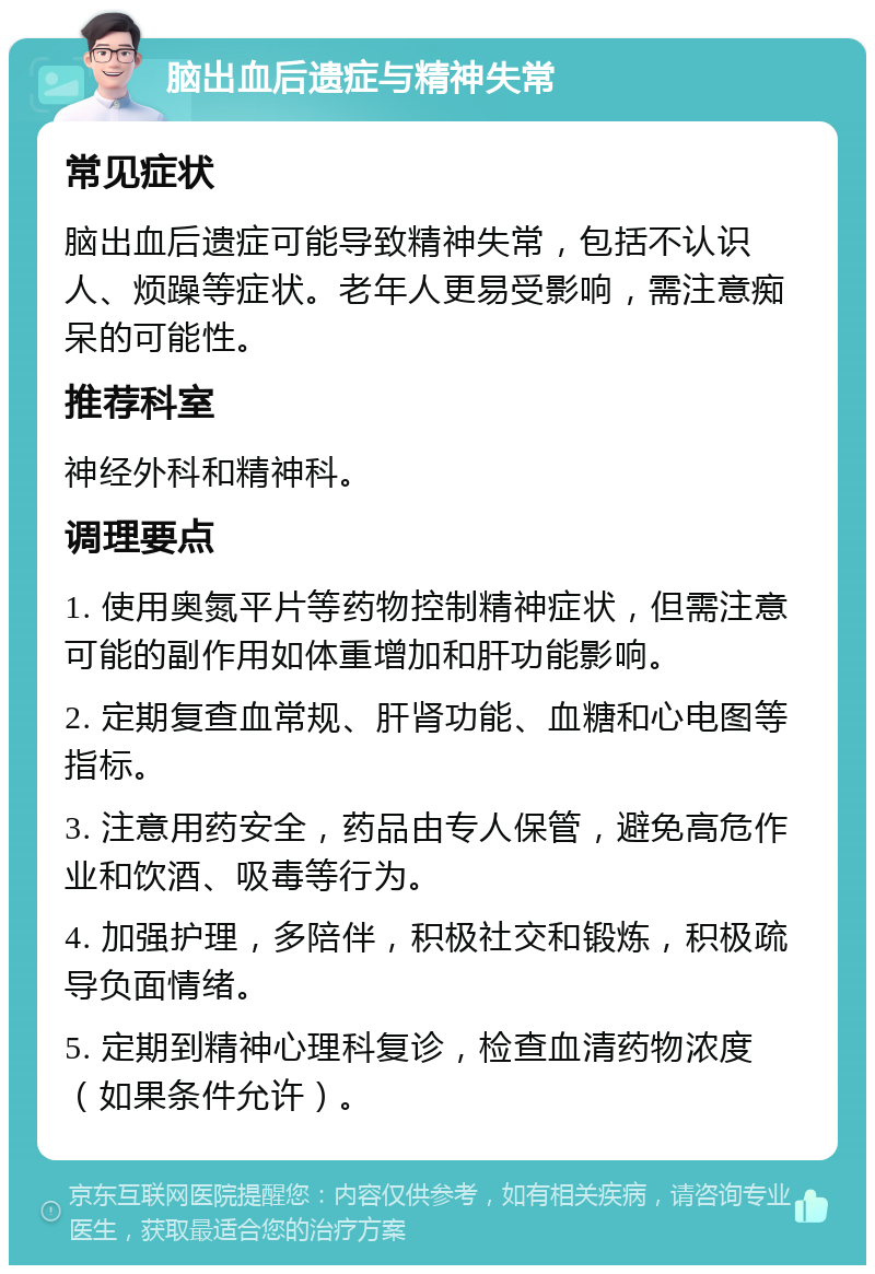 脑出血后遗症与精神失常 常见症状 脑出血后遗症可能导致精神失常，包括不认识人、烦躁等症状。老年人更易受影响，需注意痴呆的可能性。 推荐科室 神经外科和精神科。 调理要点 1. 使用奥氮平片等药物控制精神症状，但需注意可能的副作用如体重增加和肝功能影响。 2. 定期复查血常规、肝肾功能、血糖和心电图等指标。 3. 注意用药安全，药品由专人保管，避免高危作业和饮酒、吸毒等行为。 4. 加强护理，多陪伴，积极社交和锻炼，积极疏导负面情绪。 5. 定期到精神心理科复诊，检查血清药物浓度（如果条件允许）。