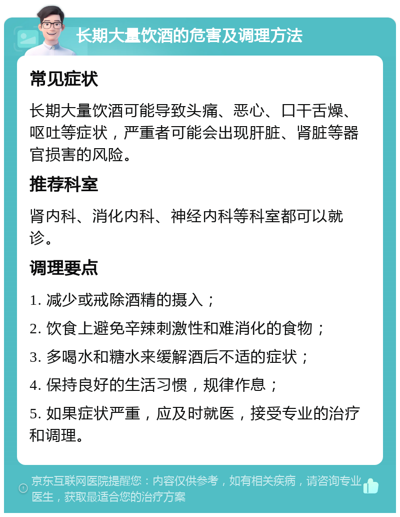 长期大量饮酒的危害及调理方法 常见症状 长期大量饮酒可能导致头痛、恶心、口干舌燥、呕吐等症状，严重者可能会出现肝脏、肾脏等器官损害的风险。 推荐科室 肾内科、消化内科、神经内科等科室都可以就诊。 调理要点 1. 减少或戒除酒精的摄入； 2. 饮食上避免辛辣刺激性和难消化的食物； 3. 多喝水和糖水来缓解酒后不适的症状； 4. 保持良好的生活习惯，规律作息； 5. 如果症状严重，应及时就医，接受专业的治疗和调理。