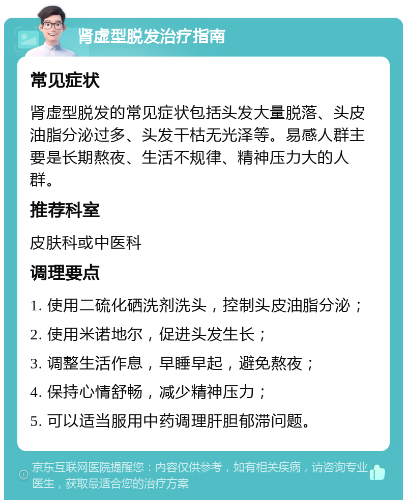 肾虚型脱发治疗指南 常见症状 肾虚型脱发的常见症状包括头发大量脱落、头皮油脂分泌过多、头发干枯无光泽等。易感人群主要是长期熬夜、生活不规律、精神压力大的人群。 推荐科室 皮肤科或中医科 调理要点 1. 使用二硫化硒洗剂洗头，控制头皮油脂分泌； 2. 使用米诺地尔，促进头发生长； 3. 调整生活作息，早睡早起，避免熬夜； 4. 保持心情舒畅，减少精神压力； 5. 可以适当服用中药调理肝胆郁滞问题。