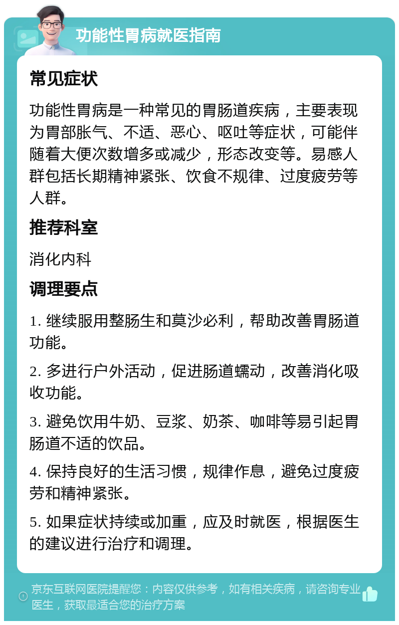 功能性胃病就医指南 常见症状 功能性胃病是一种常见的胃肠道疾病，主要表现为胃部胀气、不适、恶心、呕吐等症状，可能伴随着大便次数增多或减少，形态改变等。易感人群包括长期精神紧张、饮食不规律、过度疲劳等人群。 推荐科室 消化内科 调理要点 1. 继续服用整肠生和莫沙必利，帮助改善胃肠道功能。 2. 多进行户外活动，促进肠道蠕动，改善消化吸收功能。 3. 避免饮用牛奶、豆浆、奶茶、咖啡等易引起胃肠道不适的饮品。 4. 保持良好的生活习惯，规律作息，避免过度疲劳和精神紧张。 5. 如果症状持续或加重，应及时就医，根据医生的建议进行治疗和调理。