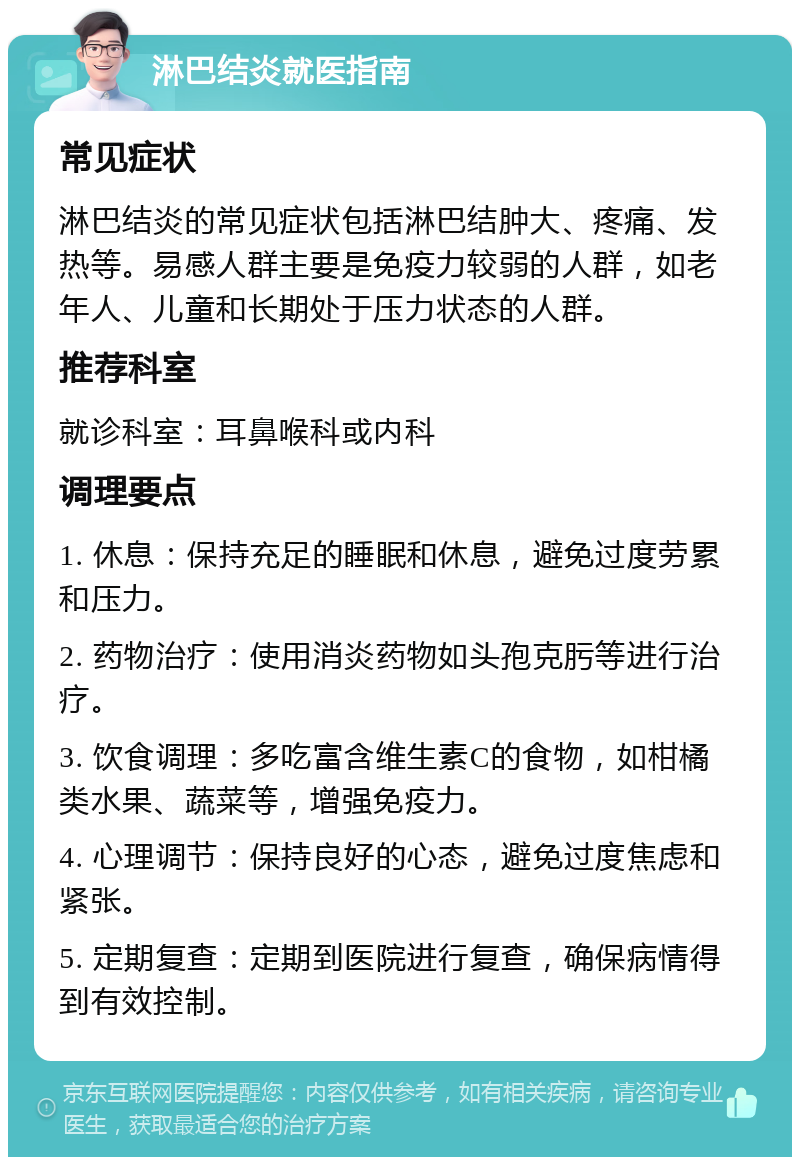 淋巴结炎就医指南 常见症状 淋巴结炎的常见症状包括淋巴结肿大、疼痛、发热等。易感人群主要是免疫力较弱的人群，如老年人、儿童和长期处于压力状态的人群。 推荐科室 就诊科室：耳鼻喉科或内科 调理要点 1. 休息：保持充足的睡眠和休息，避免过度劳累和压力。 2. 药物治疗：使用消炎药物如头孢克肟等进行治疗。 3. 饮食调理：多吃富含维生素C的食物，如柑橘类水果、蔬菜等，增强免疫力。 4. 心理调节：保持良好的心态，避免过度焦虑和紧张。 5. 定期复查：定期到医院进行复查，确保病情得到有效控制。